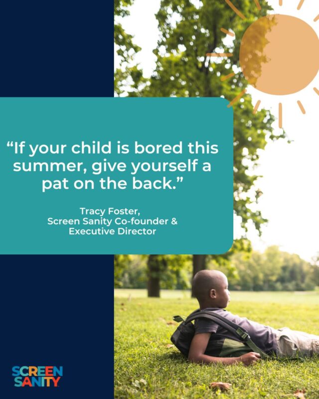 No really — we mean it! Boredom is where the magic happens. Sometimes, we are so focused on avoiding screentime, that we resort to filling each and every moment with an activity or lesson. What would it look like to schedule in time for boredom?

If your child hasn’t experienced boredom in a while, don’t be surprised if it’s challenging for them at first! Consider boredom a muscle to be flexed. The more they strengthen that muscle, the easier it gets.